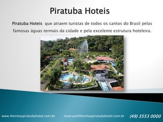 www.thermaspiratubahotel.com.br reservas@thermaspiratubahotel.com.br (49) 3553 0000
Piratuba Hoteis
Piratuba Hoteis que atraem turistas de todos os cantos do Brasil pelas
famosas águas termais da cidade e pela excelente estrutura hoteleira.
 