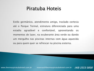 www.thermaspiratubahotel.com.br reservas@thermaspiratubahotel.com.br (49) 3553 0000
Piratuba Hoteis
Estilo germânico, atendimento amigo, traslado cortesia
até o Parque Termal, estrutura diferenciada para uma
estadia agradável e confortável, aproveitando os
momentos de lazer, na exuberante área verde ou dando
um mergulho nas piscinas internas com água aquecida
ou para quem quer se refrescar na piscina externa.