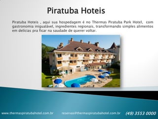 www.thermaspiratubahotel.com.br reservas@thermaspiratubahotel.com.br (49) 3553 0000
Piratuba Hoteis
Piratuba Hoteis , aqui sua hospedagem é no Thermas Piratuba Park Hotel, com
gastronomia inigualável, ingredientes regionais, transformando simples alimentos
em delícias pra ficar na saudade de querer voltar.