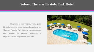 Sobre o Thermas Piratuba Park Hotel
Programe já sua viagem, venha para
Piratuba, conheça nossa cidade, hospede-se no
Thermas Piratuba Park Hotel, e encante-se com
este mundo de sabores, sensações e
experiências que preparamos para você.
 