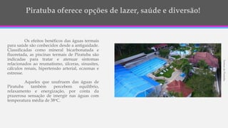 Os efeitos benéficos das águas termais
para saúde são conhecidos desde a antiguidade.
Classificadas como mineral bicarbonatada e
fluoretada, as piscinas termais de Piratuba são
indicadas para tratar e atenuar sintomas
relacionados ao reumatismo, úlceras, sinusites,
cálculos renais, hipertensão arterial, eczemas e
estresse.
Aqueles que usufruem das águas de
Piratuba também percebem equilíbrio,
relaxamento e energização, por conta da
prazerosa sensação de imergir nas águas com
temperatura média de 38oC.
TermasdePiratuba
 
