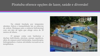 Na cidade fundada por imigrantes
alemães, beleza e tranquilidade são as palavras
de ordem. Destaque para a estância hidrotermal
com um jato de água que atinge cerca de 30
metros de altura.
O parque conta com banheiras e
duchas individuais, piscinas, parque aquáticos,
além de espaços para lodoterapia, massoterapia,
hidroginástica e outras atividades recreativas ou
terapêuticas.
TermasdePiratuba
 