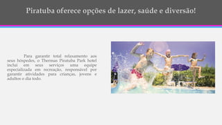 Para garantir total relaxamento aos
seus hóspedes, o Thermas Piratuba Park hotel
inclui em seus serviços uma equipe
especializada em recreação, responsável por
garantir atividades para crianças, jovens e
adultos o dia todo.
 
