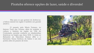 Mas para os que gostam de desbravar,
a beleza natural da região é também um grande
atrativo.
O passeio pela Maria Fumaça, no
famoso Trem das Termas, além de resgatar a
cultura e história da região do Vale do
Contestado, permite conhecer as cidadezinhas
históricas no trajeto que dura 1h30. A visita ao
Balneário de Marcelino Ramos (RS) e o
Santuário Nossa Senhora da Salete é um dos
pontos altos do passeio de trem.
MariaFumaçadePiratuba-SC
 