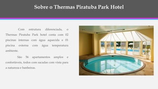 Com estrutura diferenciada, o
Thermas Piratuba Park hotel conta com 02
piscinas internas com água aquecida e 01
piscina externa com água temperatura
ambiente.
São 56 apartamentos amplos e
confortáveis, todos com sacadas com vista para
a natureza e banheiras.
Sobre o Thermas Piratuba Park Hotel
 