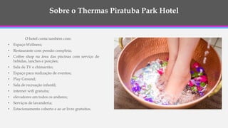 Sobre o Thermas Piratuba Park Hotel
O hotel conta também com:
• Espaço Wellness;
• Restaurante com pensão completa;
• Coffee shop na área das piscinas com serviço de
bebidas, lanches e porções;
• Sala de TV e chimarrão;
• Espaço para realização de eventos;
• Play Ground;
• Sala de recreação infantil;
• internet wifi gratuita;
• elevadores em todos os andares;
• Serviços de lavanderia;
• Estacionamento coberto e ao ar livre gratuitos.
 