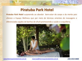 www.thermaspiratubahotel.com.br reservas@thermaspiratubahotel.com.br (49) 3553 0000
Piratuba Park Hotel surpreende ao abordar bem-estar do corpo e da mente pois
oferece o Espaço Wellness que por meio de técnicas orientais de massagens e
diferenciadas opções de banhos de ofurô promovendo a saúde e o equilíbrio.
Piratuba Park Hotel
 