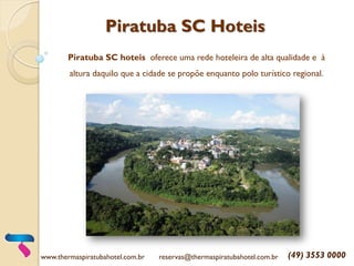 Piratuba SC Hoteis
Piratuba SC hoteis oferece uma rede hoteleira de alta qualidade e à
altura daquilo que a cidade se propõe enquanto polo turístico regional.
www.thermaspiratubahotel.com.br reservas@thermaspiratubahotel.com.br (49) 3553 0000
 