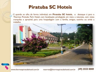 Piratuba SC Hoteis
E quando se olha de forma individual, em Piratuba SC hoteis, o destaque é para o
Thermas Piratuba Park Hotel, com localização privilegiada em meio a natureza, com vistas
tranquilas e aprazível, para uma hospedagem com a família, amigos, sozinho ou ainda a
trabalho.
www.thermaspiratubahotel.com.br reservas@thermaspiratubahotel.com.br (49) 3553 0000
 
