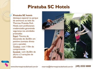 Piratuba SC Hoteis
Piratuba SC hoteis
destaque especial no parque
de aventuras ao lado do
Thermas Piratuba Park
Hotel, com profissionais
credenciados garantindo
segurança nas atividades
praticadas:
Rapel :Técnica de
descensão de 26,50m em
positivo (contato direto
com a parede).
Tirolesa : com 110m de
comprimento.
Escalada : com 26,50m de
altura e 3 variações de
dificuldade.
www.thermaspiratubahotel.com.br reservas@thermaspiratubahotel.com.br (49) 3553 0000
 