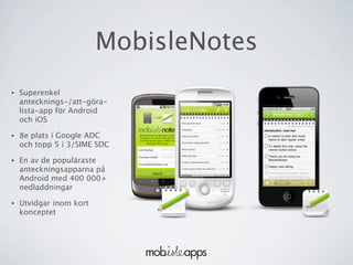 MobisleNotes
•   Superenkel
    antecknings-/att-göra-
    lista-app för Android
    och iOS

•   8e plats i Google ADC
    och topp 5 i 3/SIME SDC

•   En av de populäraste
    anteckningsapparna på
    Android med 400 000+
    nedladdningar

•   Utvidgar inom kort
    konceptet
 