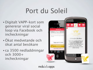 Port du Soleil
• Digitalt
         VAPP-kort som
 genererar viral social
 loop via Facebook och
 incheckningar
• Ökatmedvetande och
 ökat antal besökare
• ca3500 nedladdningar
 och 3000+
 incheckningar
 