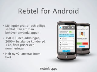 Rebtel för Android
•   Möjliggör gratis- och billiga
    samtal utan att man
    behöver använda appen
•   150 000 nedladdningar,
    2000+ betalande kunder på
    1 år, ﬂera priser och
    nomineringar
•   Helt ny v2 lanseras inom
    kort
 
