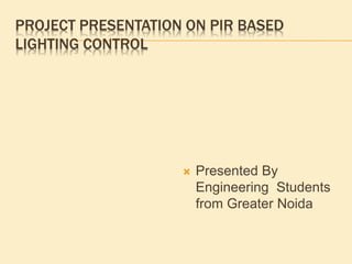 PROJECT PRESENTATION ON PIR BASED
LIGHTING CONTROL
 Presented By
Engineering Students
from Greater Noida
 