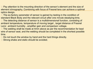 􀁹 Pay attention to the mounting direction of the sensor’s element and the size of
element ichnography. Combining with focus of Fresnel lens can achieve a optimal
optics design.
􀁹 The ex-factory parameter of sensor is gained by testing in the condition of
standard Black Body and the relevant circuit after one minute steadying-time.
􀁹 The detecting distance of sensor is a multidimensional function, consisting of
ambient temperature, temperature of moving target , target distance of Fresnel
Lens’, ambient humidity , amplifier gain and comparison voltage.
􀁹 The welding shall be made at 4mm above as per the recommendation for lead
wire of sensor seat, and the welding should be completed in the shortest possible
time.
􀁹 Do not touch the window by hand and the hard things directly.
􀁹 Strong shake and static should be avoided.
 
