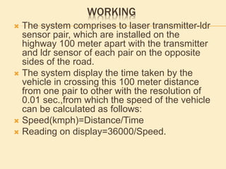 WORKING
 The system comprises to laser transmitter-ldr
sensor pair, which are installed on the
highway 100 meter apart with the transmitter
and ldr sensor of each pair on the opposite
sides of the road.
 The system display the time taken by the
vehicle in crossing this 100 meter distance
from one pair to other with the resolution of
0.01 sec.,from which the speed of the vehicle
can be calculated as follows:
 Speed(kmph)=Distance/Time
 Reading on display=36000/Speed.
 
