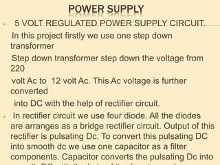 POWER SUPPLY
 5 VOLT REGULATED POWER SUPPLY CIRCUIT.
In this project firstly we use one step down
transformer
Step down transformer step down the voltage from
220
volt Ac to 12 volt Ac. This Ac voltage is further
converted
into DC with the help of rectifier circuit.
 In rectifier circuit we use four diode. All the diodes
are arranges as a bridge rectifier circuit. Output of this
rectifier is pulsating Dc. To convert this pulsating DC
into smooth dc we use one capacitor as a filter
components. Capacitor converts the pulsating Dc into
 