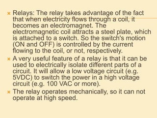  Relays: The relay takes advantage of the fact
that when electricity flows through a coil, it
becomes an electromagnet. The
electromagnetic coil attracts a steel plate, which
is attached to a switch. So the switch's motion
(ON and OFF) is controlled by the current
flowing to the coil, or not, respectively.
 A very useful feature of a relay is that it can be
used to electrically isolate different parts of a
circuit. It will allow a low voltage circuit (e.g.
5VDC) to switch the power in a high voltage
circuit (e.g. 100 VAC or more).
 The relay operates mechanically, so it can not
operate at high speed.
 
