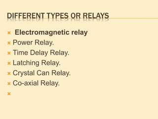 DIFFERENT TYPES OR RELAYS
 Electromagnetic relay
 Power Relay.
 Time Delay Relay.
 Latching Relay.
 Crystal Can Relay.
 Co-axial Relay.

 
