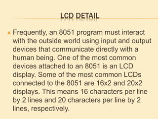 LCD DETAIL
 Frequently, an 8051 program must interact
with the outside world using input and output
devices that communicate directly with a
human being. One of the most common
devices attached to an 8051 is an LCD
display. Some of the most common LCDs
connected to the 8051 are 16x2 and 20x2
displays. This means 16 characters per line
by 2 lines and 20 characters per line by 2
lines, respectively.
 