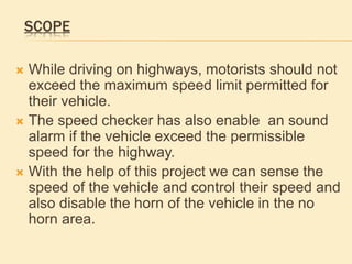 SCOPE
 While driving on highways, motorists should not
exceed the maximum speed limit permitted for
their vehicle.
 The speed checker has also enable an sound
alarm if the vehicle exceed the permissible
speed for the highway.
 With the help of this project we can sense the
speed of the vehicle and control their speed and
also disable the horn of the vehicle in the no
horn area.
 