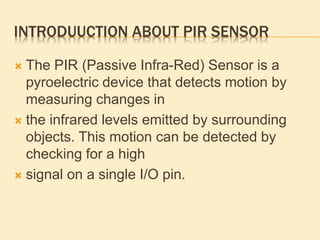 INTRODUUCTION ABOUT PIR SENSOR
 The PIR (Passive Infra-Red) Sensor is a
pyroelectric device that detects motion by
measuring changes in
 the infrared levels emitted by surrounding
objects. This motion can be detected by
checking for a high
 signal on a single I/O pin.
 