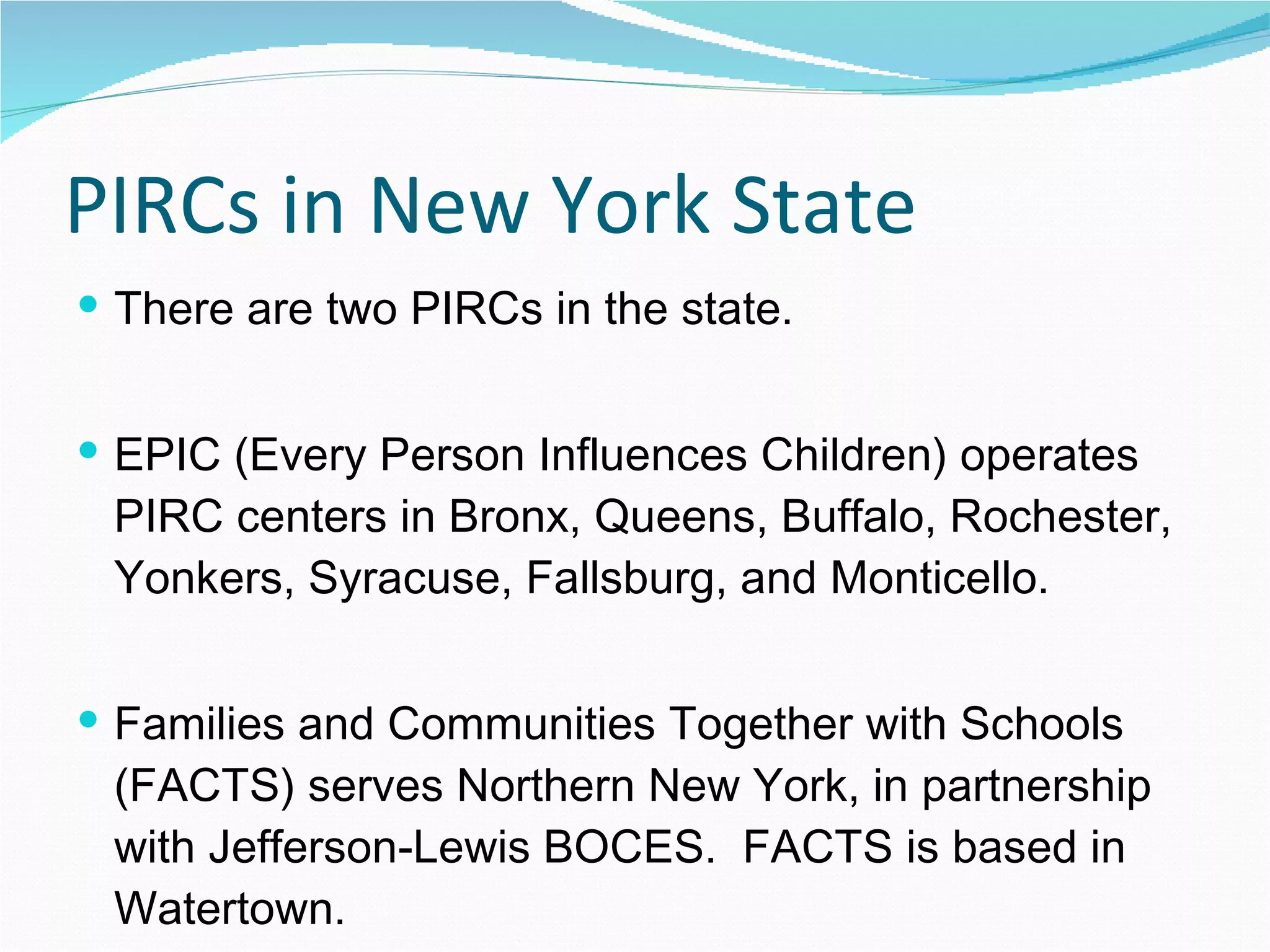 PIRCs in New York State There are two PIRCs in the state. EPIC (Every Person Influences Children) operates PIRC centers in Bronx, Queens, Buffalo, Rochester, Yonkers, Syracuse, Fallsburg, and Monticello. Families and Communities Together with Schools (FACTS) serves Northern New York, in partnership with Jefferson-Lewis BOCES.  FACTS is based in Watertown. 