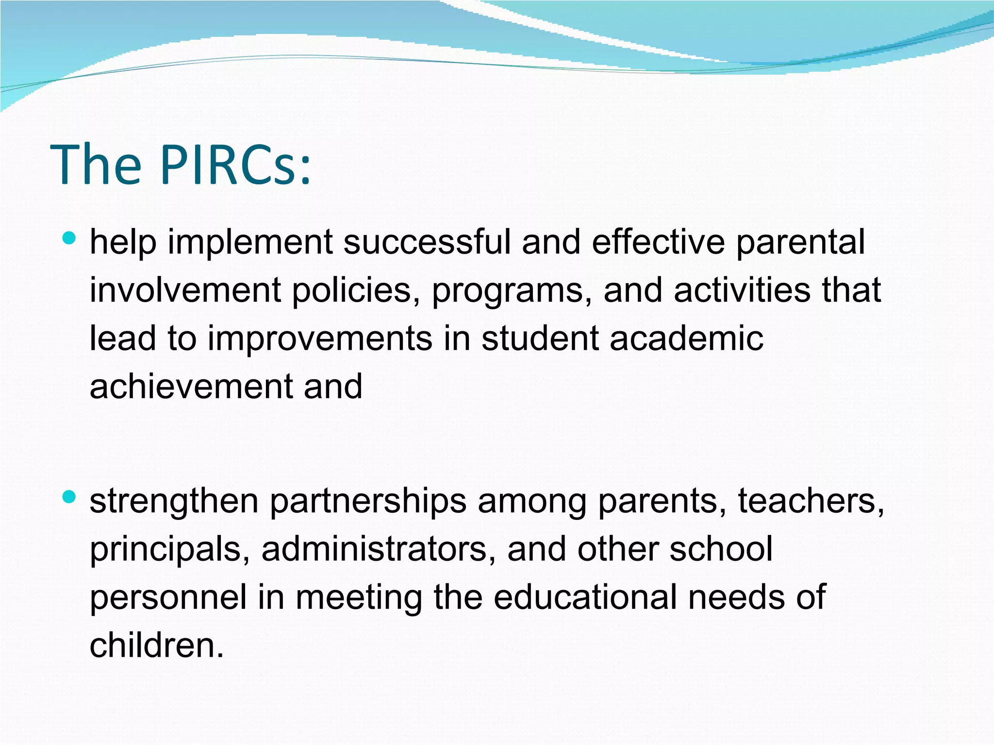 The PIRCs: help implement successful and effective parental involvement policies, programs, and activities that lead to improvements in student academic achievement and strengthen partnerships among parents, teachers, principals, administrators, and other school personnel in meeting the educational needs of children. 