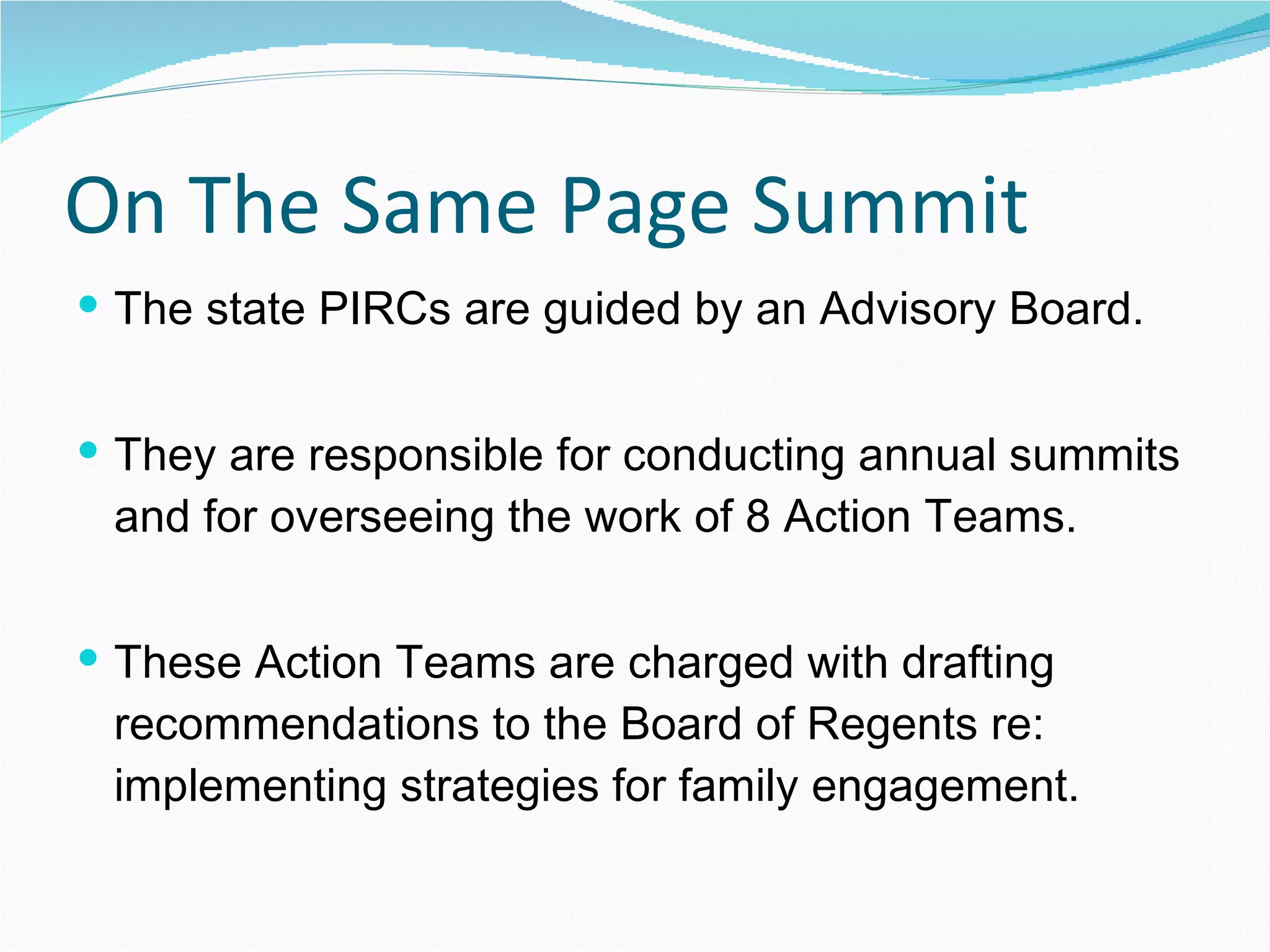 On The Same Page Summit The state PIRCs are guided by an Advisory Board. They are responsible for conducting annual summits and for overseeing the work of 8 Action Teams. These Action Teams are charged with drafting recommendations to the Board of Regents re: implementing strategies for family engagement. 