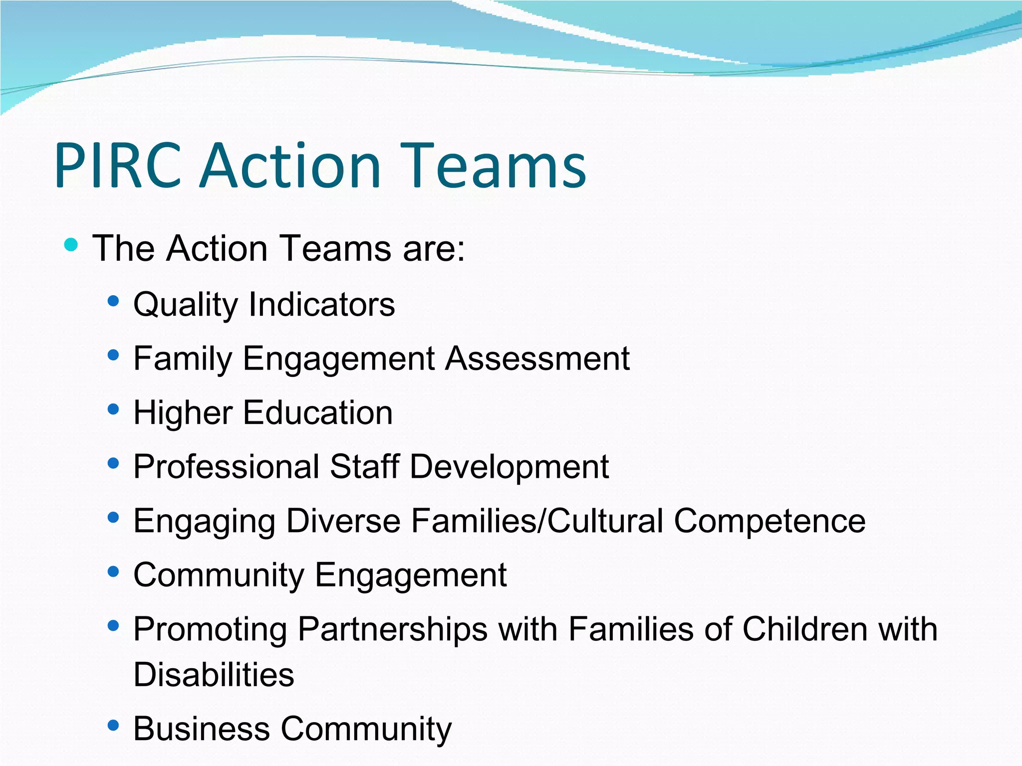 PIRC Action Teams The Action Teams are: Quality Indicators Family Engagement Assessment Higher Education Professional Staff Development Engaging Diverse Families/Cultural Competence Community Engagement Promoting Partnerships with Families of Children with Disabilities Business Community 