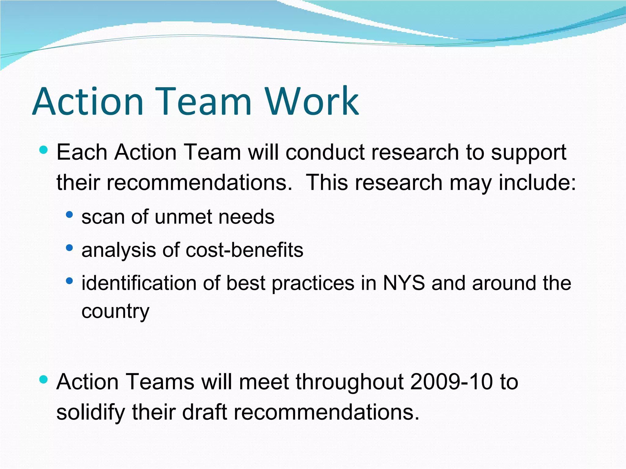 Action Team Work Each Action Team will conduct research to support their recommendations.  This research may include: scan of unmet needs analysis of cost-benefits identification of best practices in NYS and around the country Action Teams will meet throughout 2009-10 to solidify their draft recommendations. 