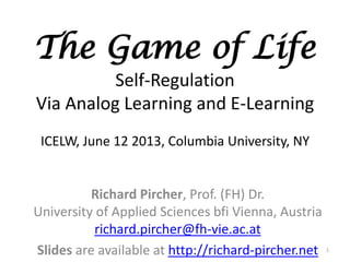 The Game of Life
Self-Regulation
Via Analog Learning and E-Learning
ICELW, June 12 2013, Columbia University, NY
Richard Pircher, Prof. (FH) Dr.
University of Applied Sciences bfi Vienna, Austria
richard.pircher@fh-vie.ac.at
Slides are available at http://richard-pircher.net 1
 