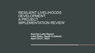 RESILIENT LIVELIHOODS
DEVELOPMENT:
A PROJECT
IMPLEMENTATION REVIEW
Sunrise Lake Resort
Lake Sebu, South Cotabato
April 25-27, 2023
 