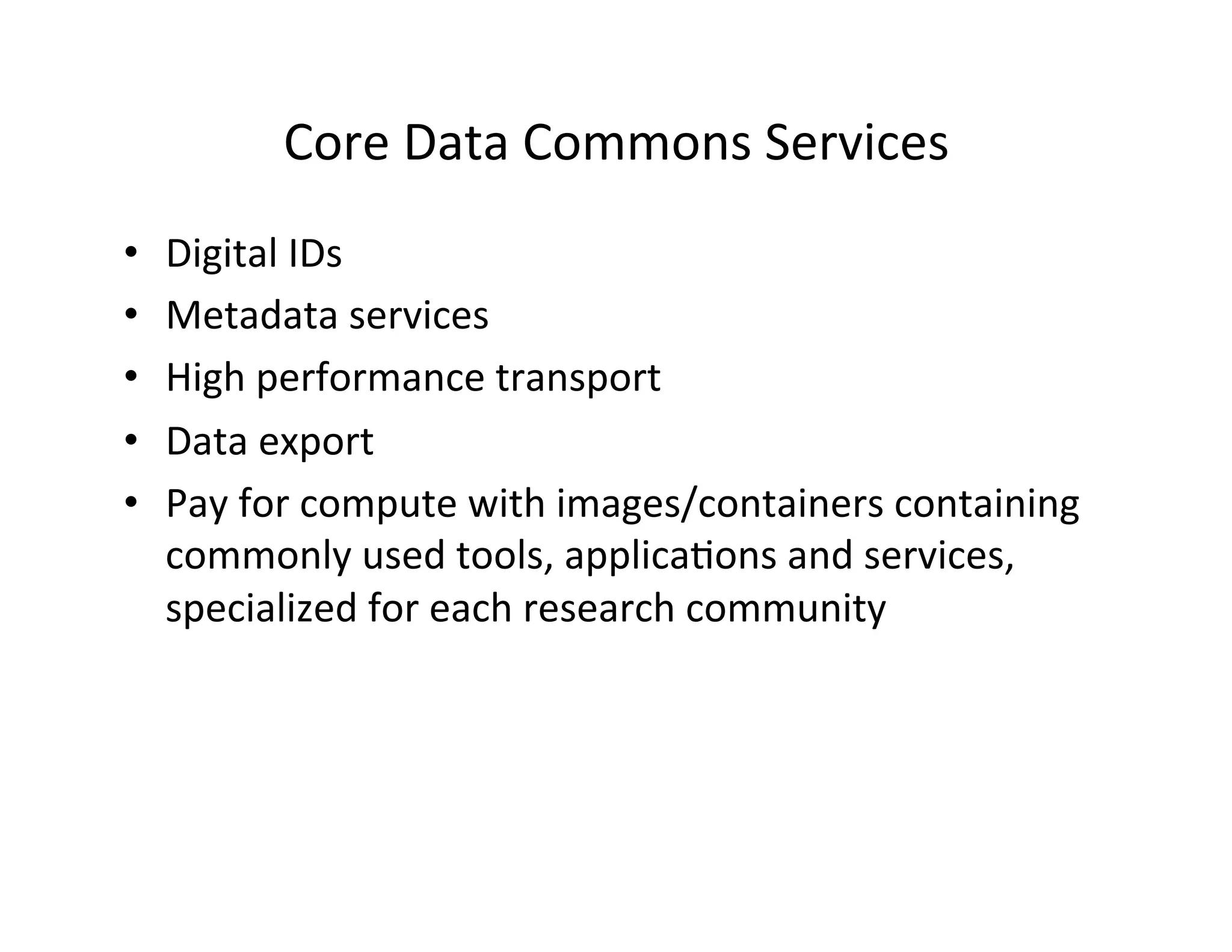 Core	
  Data	
  Commons	
  Services	
  
•  Digital	
  IDs	
  
•  Metadata	
  services	
  
•  High	
  performance	
  transport	
  
•  Data	
  export	
  
•  Pay	
  for	
  compute	
  with	
  images/containers	
  containing	
  
commonly	
  used	
  tools,	
  applica>ons	
  and	
  services,	
  
specialized	
  for	
  each	
  research	
  community	
  
 