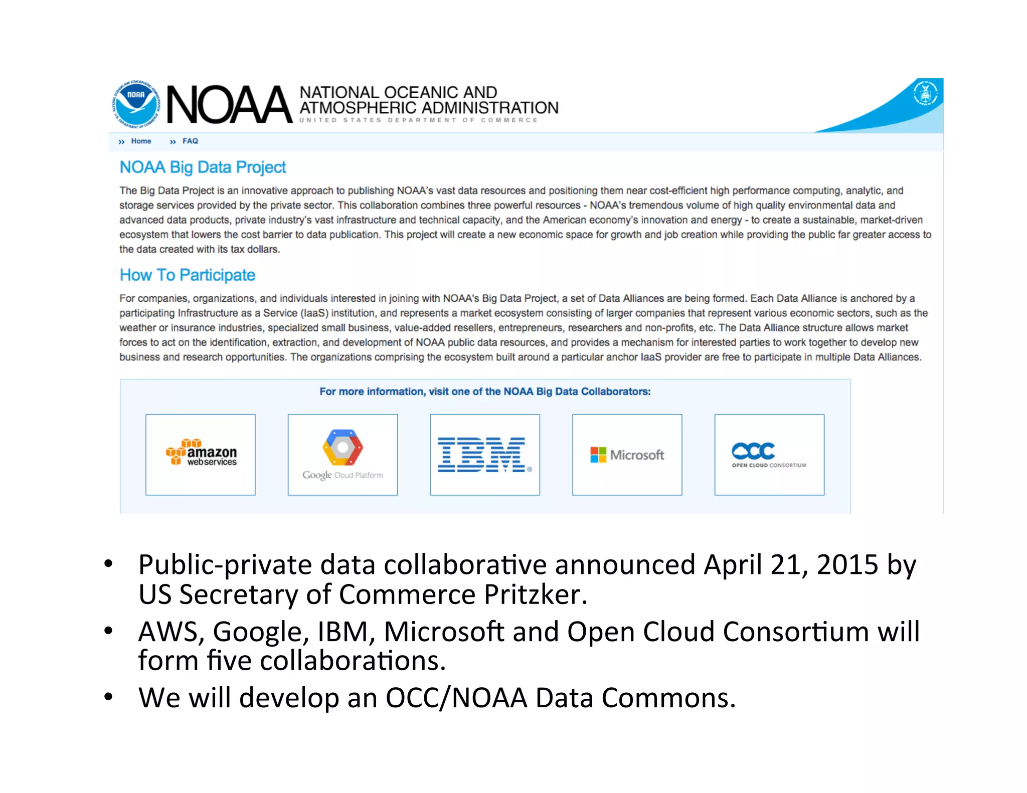 •  Public-­‐private	
  data	
  collabora>ve	
  announced	
  April	
  21,	
  2015	
  by	
  
US	
  Secretary	
  of	
  Commerce	
  Pritzker.	
  	
  
•  AWS,	
  Google,	
  IBM,	
  MicrosoN	
  and	
  Open	
  Cloud	
  Consor>um	
  will	
  
form	
  ﬁve	
  collabora>ons.	
  
•  We	
  will	
  develop	
  an	
  OCC/NOAA	
  Data	
  Commons.	
  
 