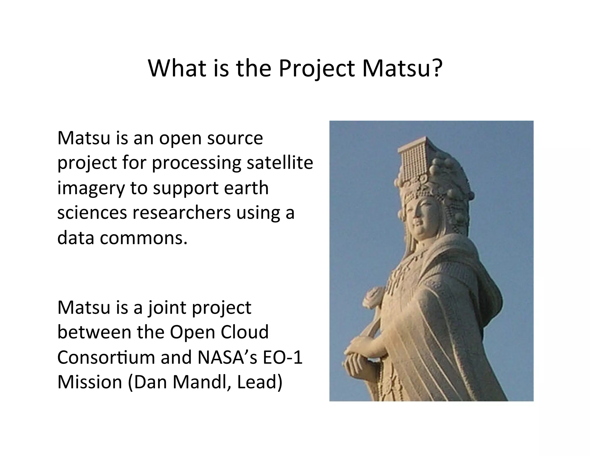 What	
  is	
  the	
  Project	
  Matsu?	
  
Matsu	
  is	
  an	
  open	
  source	
  
project	
  for	
  processing	
  satellite	
  
imagery	
  to	
  support	
  earth	
  
sciences	
  researchers	
  using	
  a	
  
data	
  commons.	
  
Matsu	
  is	
  a	
  joint	
  project	
  
between	
  the	
  Open	
  Cloud	
  
Consor>um	
  and	
  NASA’s	
  EO-­‐1	
  
Mission	
  (Dan	
  Mandl,	
  Lead)	
  
 