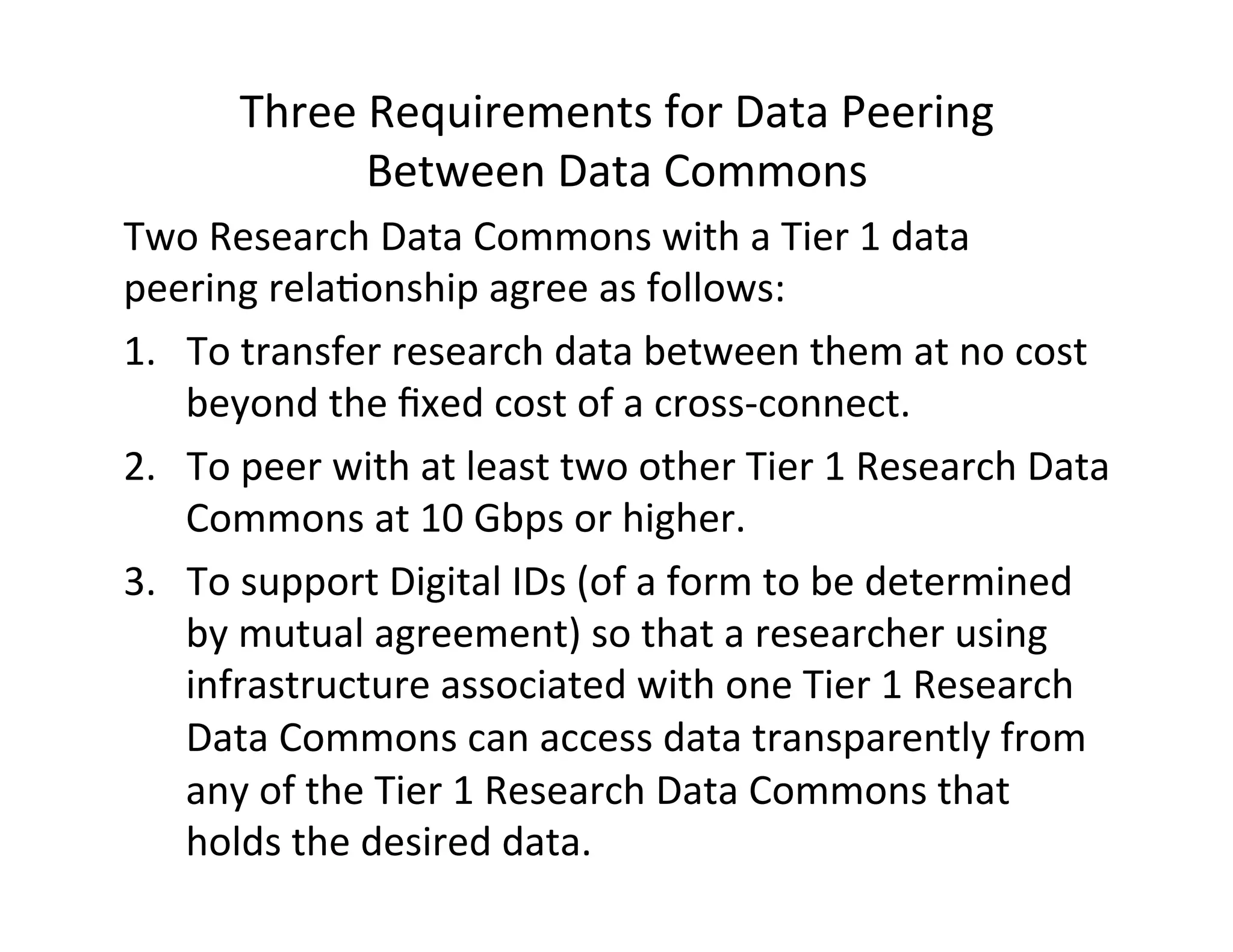 Three	
  Requirements	
  for	
  Data	
  Peering	
  	
  
Between	
  Data	
  Commons	
  
Two	
  Research	
  Data	
  Commons	
  with	
  a	
  Tier	
  1	
  data	
  
peering	
  rela>onship	
  agree	
  as	
  follows:	
  	
  
1.  To	
  transfer	
  research	
  data	
  between	
  them	
  at	
  no	
  cost	
  
beyond	
  the	
  ﬁxed	
  cost	
  of	
  a	
  cross-­‐connect.	
  	
  	
  	
  	
  
2.  To	
  peer	
  with	
  at	
  least	
  two	
  other	
  Tier	
  1	
  Research	
  Data	
  
Commons	
  at	
  10	
  Gbps	
  or	
  higher.	
  
3.  To	
  support	
  Digital	
  IDs	
  (of	
  a	
  form	
  to	
  be	
  determined	
  
by	
  mutual	
  agreement)	
  so	
  that	
  a	
  researcher	
  using	
  
infrastructure	
  associated	
  with	
  one	
  Tier	
  1	
  Research	
  
Data	
  Commons	
  can	
  access	
  data	
  transparently	
  from	
  
any	
  of	
  the	
  Tier	
  1	
  Research	
  Data	
  Commons	
  that	
  
holds	
  the	
  desired	
  data.	
  	
  
	
  
 
