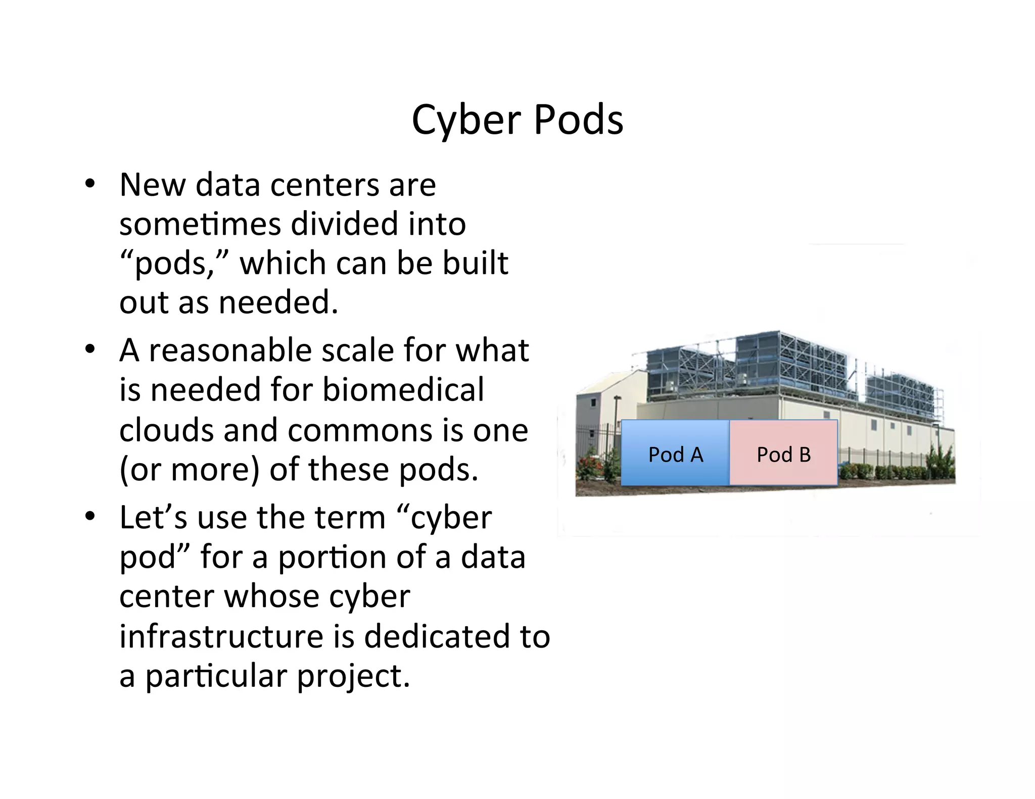 Cyber	
  Pods	
  
•  New	
  data	
  centers	
  are	
  
some>mes	
  divided	
  into	
  
“pods,”	
  which	
  can	
  be	
  built	
  
out	
  as	
  needed.	
  
•  A	
  reasonable	
  scale	
  for	
  what	
  
is	
  needed	
  for	
  biomedical	
  
clouds	
  and	
  commons	
  is	
  one	
  
(or	
  more)	
  of	
  these	
  pods.	
  
•  Let’s	
  use	
  the	
  term	
  “cyber	
  
pod”	
  for	
  a	
  por>on	
  of	
  a	
  data	
  
center	
  whose	
  cyber	
  
infrastructure	
  is	
  dedicated	
  to	
  
a	
  par>cular	
  project.	
  
Pod	
  A	
   Pod	
  B	
  
 