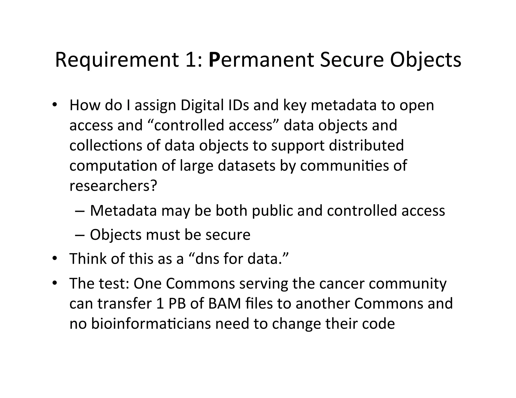 Requirement	
  1:	
  Permanent	
  Secure	
  Objects	
  
•  How	
  do	
  I	
  assign	
  Digital	
  IDs	
  and	
  key	
  metadata	
  to	
  open	
  
access	
  and	
  “controlled	
  access”	
  data	
  objects	
  and	
  
collec>ons	
  of	
  data	
  objects	
  to	
  support	
  distributed	
  
computa>on	
  of	
  large	
  datasets	
  by	
  communi>es	
  of	
  
researchers?	
  
–  Metadata	
  may	
  be	
  both	
  public	
  and	
  controlled	
  access	
  
–  Objects	
  must	
  be	
  secure	
  
•  Think	
  of	
  this	
  as	
  a	
  “dns	
  for	
  data.”	
  
•  The	
  test:	
  One	
  Commons	
  serving	
  the	
  cancer	
  community	
  
can	
  transfer	
  1	
  PB	
  of	
  BAM	
  ﬁles	
  to	
  another	
  Commons	
  and	
  
no	
  bioinforma>cians	
  need	
  to	
  change	
  their	
  code	
  
 