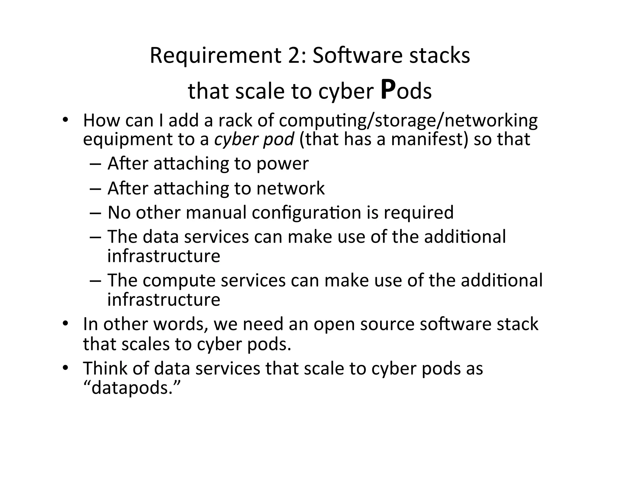 Requirement	
  2:	
  SoNware	
  stacks	
  	
  
that	
  scale	
  to	
  cyber	
  Pods	
  
•  How	
  can	
  I	
  add	
  a	
  rack	
  of	
  compu>ng/storage/networking	
  
equipment	
  to	
  a	
  cyber	
  pod	
  (that	
  has	
  a	
  manifest)	
  so	
  that	
  	
  
–  ANer	
  a[aching	
  to	
  power	
  
–  ANer	
  a[aching	
  to	
  network	
  
–  No	
  other	
  manual	
  conﬁgura>on	
  is	
  required	
  
–  The	
  data	
  services	
  can	
  make	
  use	
  of	
  the	
  addi>onal	
  
infrastructure	
  
–  The	
  compute	
  services	
  can	
  make	
  use	
  of	
  the	
  addi>onal	
  
infrastructure	
  	
  
•  In	
  other	
  words,	
  we	
  need	
  an	
  open	
  source	
  soNware	
  stack	
  
that	
  scales	
  to	
  cyber	
  pods.	
  
•  Think	
  of	
  data	
  services	
  that	
  scale	
  to	
  cyber	
  pods	
  as	
  
“datapods.”	
  
 