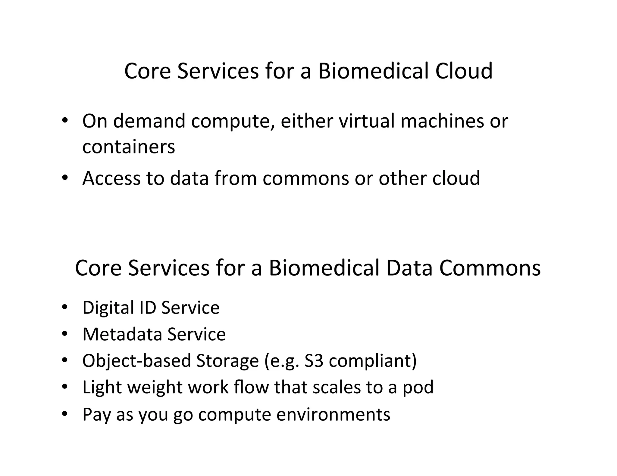 Core	
  Services	
  for	
  a	
  Biomedical	
  Cloud	
  
•  On	
  demand	
  compute,	
  either	
  virtual	
  machines	
  or	
  
containers	
  
•  Access	
  to	
  data	
  from	
  commons	
  or	
  other	
  cloud	
  
Core	
  Services	
  for	
  a	
  Biomedical	
  Data	
  Commons	
  
•  Digital	
  ID	
  Service	
  
•  Metadata	
  Service	
  
•  Object-­‐based	
  Storage	
  (e.g.	
  S3	
  compliant)	
  
•  Light	
  weight	
  work	
  ﬂow	
  that	
  scales	
  to	
  a	
  pod	
  
•  Pay	
  as	
  you	
  go	
  compute	
  environments	
  
 