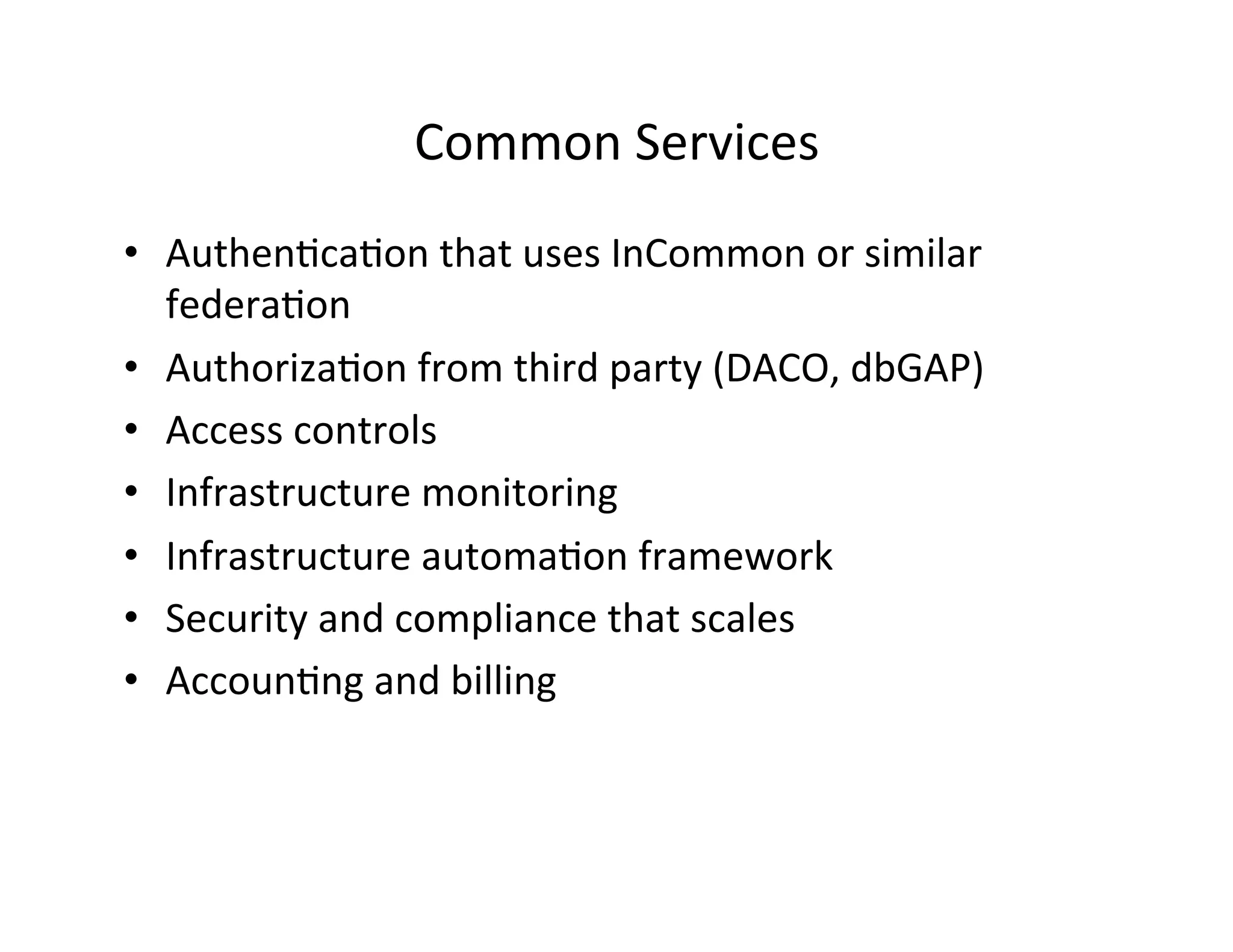 Common	
  Services	
  
•  Authen>ca>on	
  that	
  uses	
  InCommon	
  or	
  similar	
  
federa>on	
  
•  Authoriza>on	
  from	
  third	
  party	
  (DACO,	
  dbGAP)	
  
•  Access	
  controls	
  
•  Infrastructure	
  monitoring	
  
•  Infrastructure	
  automa>on	
  framework	
  
•  Security	
  and	
  compliance	
  that	
  scales	
  
•  Accoun>ng	
  and	
  billing	
  
 