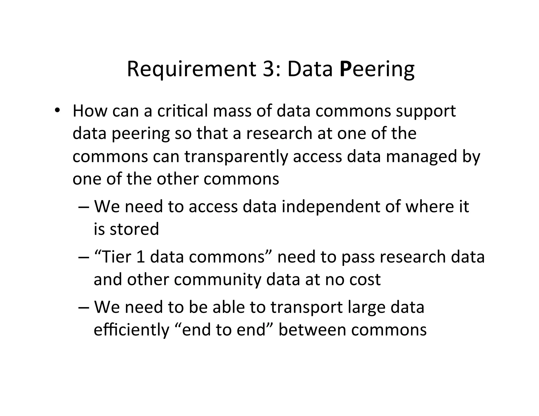 Requirement	
  3:	
  Data	
  Peering	
  
•  How	
  can	
  a	
  cri>cal	
  mass	
  of	
  data	
  commons	
  support	
  
data	
  peering	
  so	
  that	
  a	
  research	
  at	
  one	
  of	
  the	
  
commons	
  can	
  transparently	
  access	
  data	
  managed	
  by	
  
one	
  of	
  the	
  other	
  commons	
  
– We	
  need	
  to	
  access	
  data	
  independent	
  of	
  where	
  it	
  
is	
  stored	
  
– “Tier	
  1	
  data	
  commons”	
  need	
  to	
  pass	
  research	
  data	
  
and	
  other	
  community	
  data	
  at	
  no	
  cost	
  
– We	
  need	
  to	
  be	
  able	
  to	
  transport	
  large	
  data	
  
eﬃciently	
  “end	
  to	
  end”	
  between	
  commons	
  
 