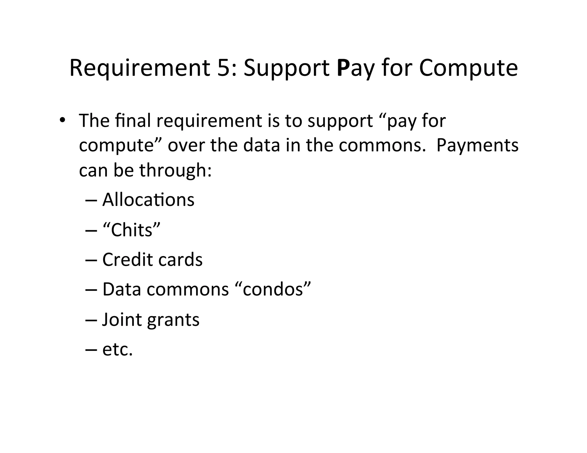 Requirement	
  5:	
  Support	
  Pay	
  for	
  Compute	
  
•  The	
  ﬁnal	
  requirement	
  is	
  to	
  support	
  “pay	
  for	
  
compute”	
  over	
  the	
  data	
  in	
  the	
  commons.	
  	
  Payments	
  
can	
  be	
  through:	
  
– Alloca>ons	
  
– “Chits”	
  
– Credit	
  cards	
  
– Data	
  commons	
  “condos”	
  
– Joint	
  grants	
  
– etc.	
  
 