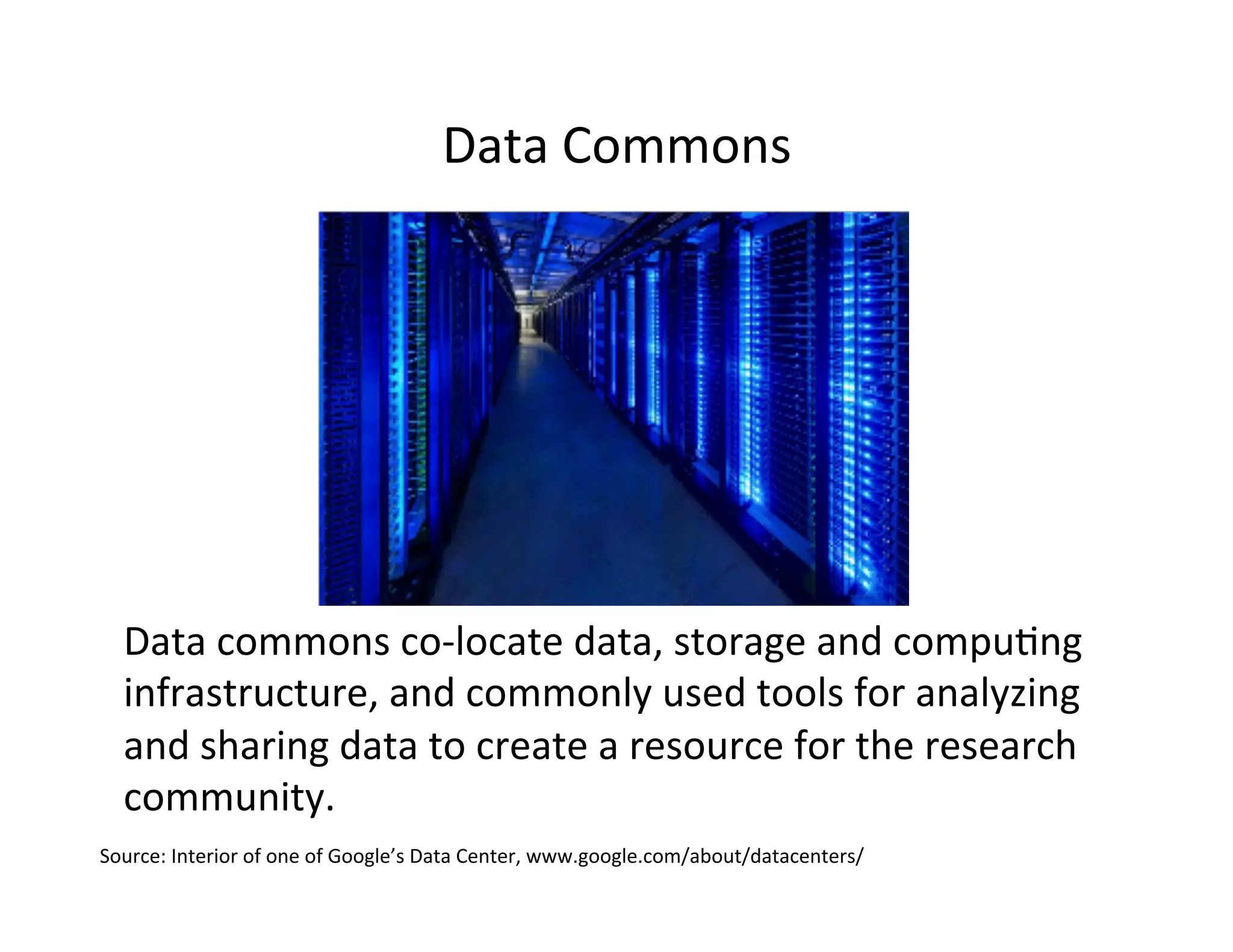 Data	
  Commons	
  
Data	
  commons	
  co-­‐locate	
  data,	
  storage	
  and	
  compu>ng	
  
infrastructure,	
  and	
  commonly	
  used	
  tools	
  for	
  analyzing	
  
and	
  sharing	
  data	
  to	
  create	
  a	
  resource	
  for	
  the	
  research	
  
community.	
  
Source:	
  Interior	
  of	
  one	
  of	
  Google’s	
  Data	
  Center,	
  www.google.com/about/datacenters/	
  
 
