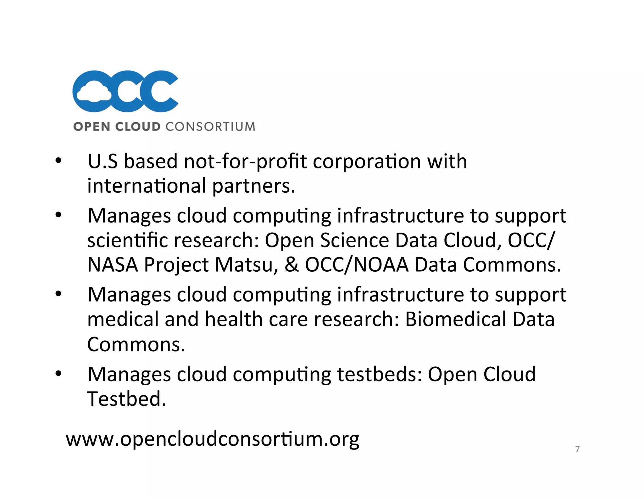 7	
  
www.opencloudconsor>um.org	
  
•  U.S	
  based	
  not-­‐for-­‐proﬁt	
  corpora>on	
  with	
  
interna>onal	
  partners.	
  
•  Manages	
  cloud	
  compu>ng	
  infrastructure	
  to	
  support	
  
scien>ﬁc	
  research:	
  Open	
  Science	
  Data	
  Cloud,	
  OCC/
NASA	
  Project	
  Matsu,	
  &	
  OCC/NOAA	
  Data	
  Commons.	
  
•  Manages	
  cloud	
  compu>ng	
  infrastructure	
  to	
  support	
  
medical	
  and	
  health	
  care	
  research:	
  Biomedical	
  Data	
  
Commons.	
  	
  	
  
•  Manages	
  cloud	
  compu>ng	
  testbeds:	
  Open	
  Cloud	
  
Testbed.	
  
	
  
 