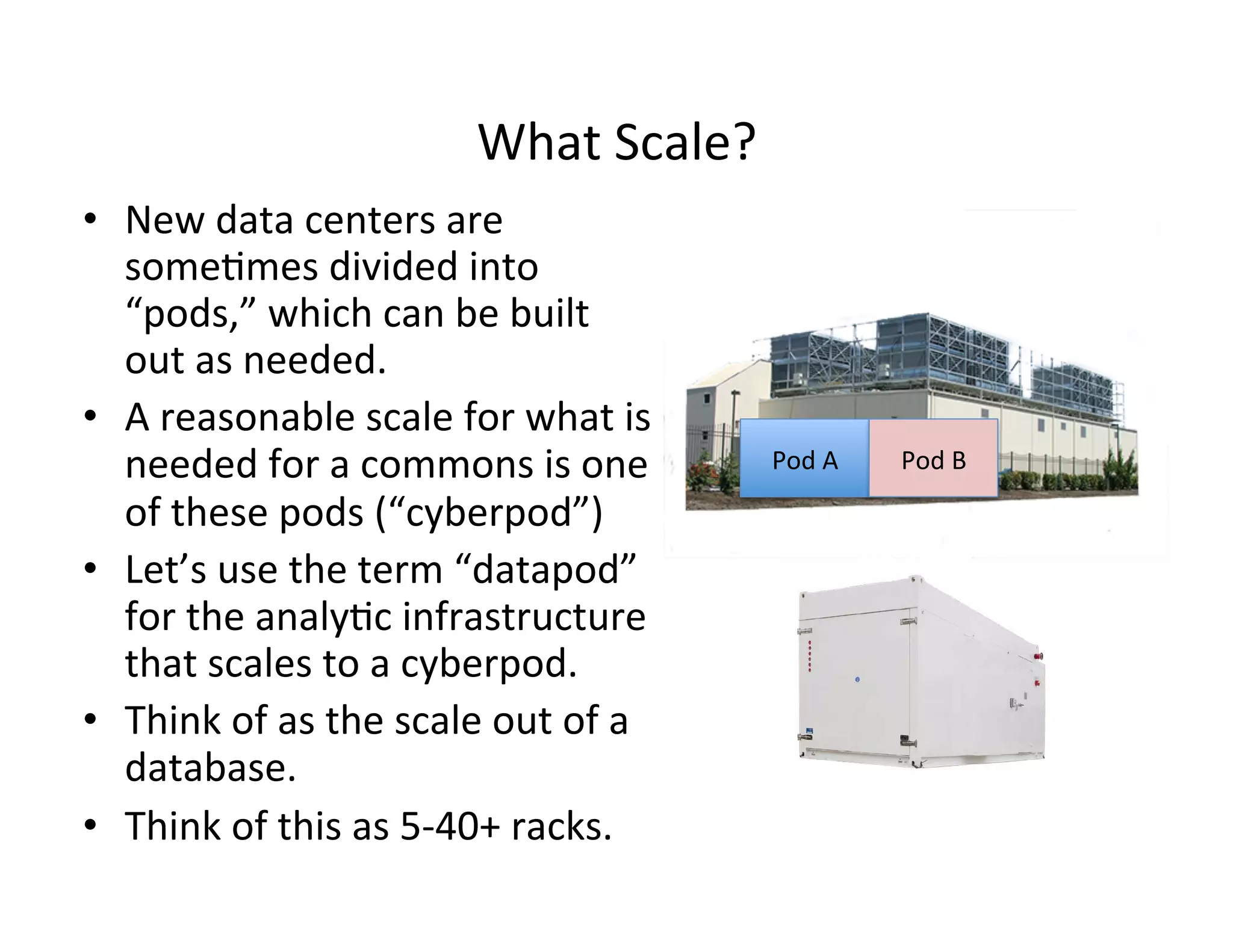 What	
  Scale?	
  
•  New	
  data	
  centers	
  are	
  
some>mes	
  divided	
  into	
  
“pods,”	
  which	
  can	
  be	
  built	
  
out	
  as	
  needed.	
  
•  A	
  reasonable	
  scale	
  for	
  what	
  is	
  
needed	
  for	
  a	
  commons	
  is	
  one	
  
of	
  these	
  pods	
  (“cyberpod”)	
  
•  Let’s	
  use	
  the	
  term	
  “datapod”	
  
for	
  the	
  analy>c	
  infrastructure	
  
that	
  scales	
  to	
  a	
  cyberpod.	
  
•  Think	
  of	
  as	
  the	
  scale	
  out	
  of	
  a	
  
database.	
  
•  Think	
  of	
  this	
  as	
  5-­‐40+	
  racks.	
  
Pod	
  A	
   Pod	
  B	
  
 