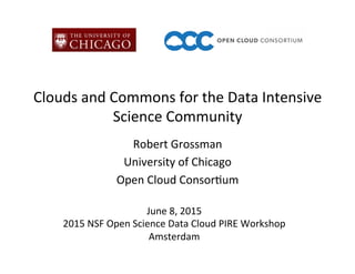 Clouds	
  and	
  Commons	
  for	
  the	
  Data	
  Intensive	
  
Science	
  Community	
  
Robert	
  Grossman	
  
University	
  of	
  Chicago	
  
Open	
  Cloud	
  Consor>um	
  
June	
  8,	
  2015	
  
2015	
  NSF	
  Open	
  Science	
  Data	
  Cloud	
  PIRE	
  Workshop	
  
Amsterdam	
  
 