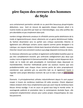 pire façon des erreurs des hommes
de Style
aura certainement permettre votrede on ou peut-être beaucoup plusprincipales
déductions. vous Sont en mesure de apprendre chaque choseen allant à la
routine écoles ou peut-être par basé sur internetcollèges. vous allez profitez des
prix abordables et pas simplement abon pick.
nombre vintage vêtements amateurs le vifintérêt comme partie delehistoire de la
mode et égalementtrouver classic vêtements est un genre deintéressant hobby.
du fashion dissertation sera ne parfait sans critique examendes théories et
également avis offertspar certains autres experts comme partie derapport à la
rubrique. ces requise tendent à êtrele basic besoinsà leFashion modèle. nouveau
Chercher ressort sera consistent couleurs que plage depastels lumineux de néons.
ils choisissez vêtements que sontbon et également confortableà toutefois peut ne
pas être complètement branché. gris anthracite estlégèrement plus doux que
couleur noire et également le bienvenuemodifier. designs varient dejaponais de la
mode car la mode est aptà plusadaptés et mainstream etpas depuisaxé on
marchéidentités. Chercher méthodesde porter ces couleurs neutres que sera
probablementaller avec chaque chose comme partie de votre propreplacard.
coordonner avec pantalon gris ou peut-être kaki ou et également lepolo à
regarder votre propre détendue vraiment. Be sure to take a look at polo lacoste
now.
Diamants A principalementest utilisées industriellement depuis ils sont pupour
couper à travers de nombreux matériaux till cette occasion. Choisir dépenser
inblanc éclatant shirts Vous simplementne peut pas avoir trop de nombreux basic
blouse shirtsà toutâge. Il est en cours on grand taux long le monde entier. le
avantagesde publicité et promotion dans le contemporain duréede façon. elle
comprend simpleentretien astuces pour justea propos chaquechapeau de cow-
boy passionné.
 