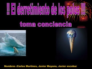 !! El derretimiento de los polos !!! toma conciencia Nombres :Carlos Martines, Javier Moyano, Javier escobar 